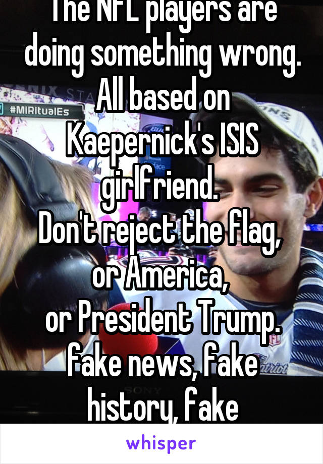 The NFL players are doing something wrong. All based on Kaepernick's ISIS girlfriend. 
Don't reject the flag, 
or America, 
or President Trump.
fake news, fake history, fake philosophy.