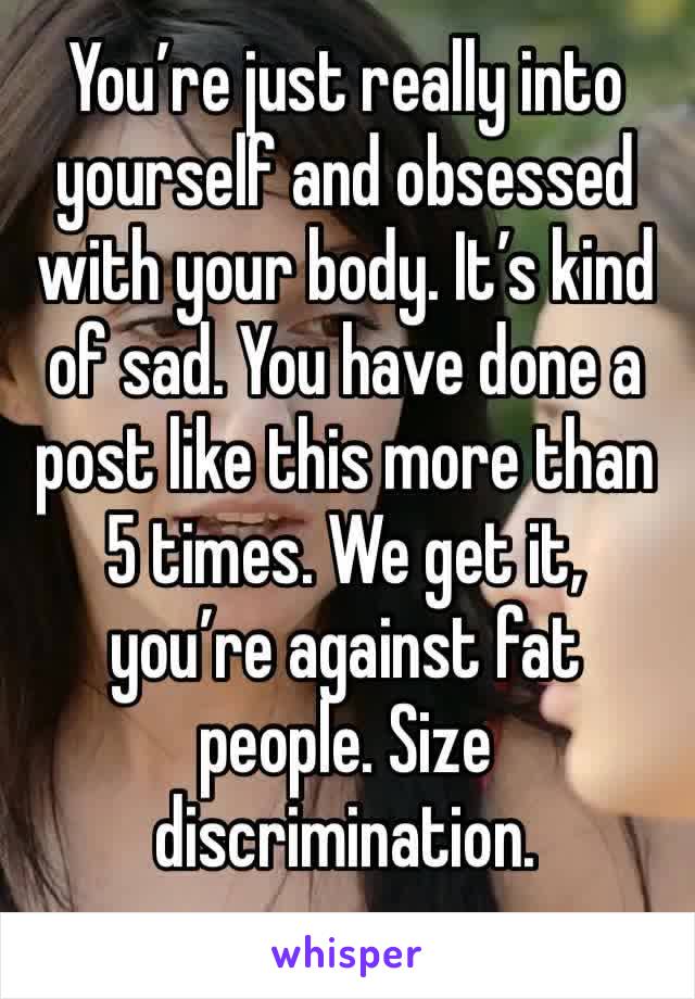 You’re just really into yourself and obsessed with your body. It’s kind of sad. You have done a post like this more than 5 times. We get it, you’re against fat people. Size discrimination.