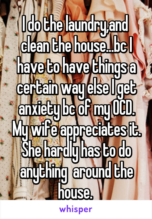 I do the laundry,and  clean the house...bc I have to have things a certain way else I get anxiety bc of my OCD. My wife appreciates it. She hardly has to do anything  around the house. 