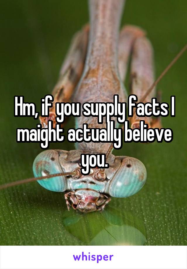 Hm, if you supply facts I maight actually believe you.