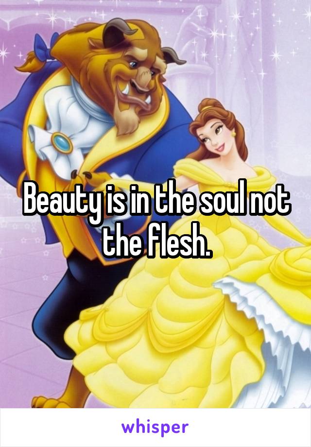 Beauty is in the soul not the flesh.