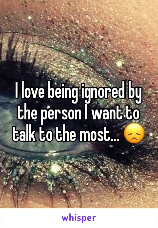 I love being ignored by the person I want to talk to the most... ðŸ˜ž 
