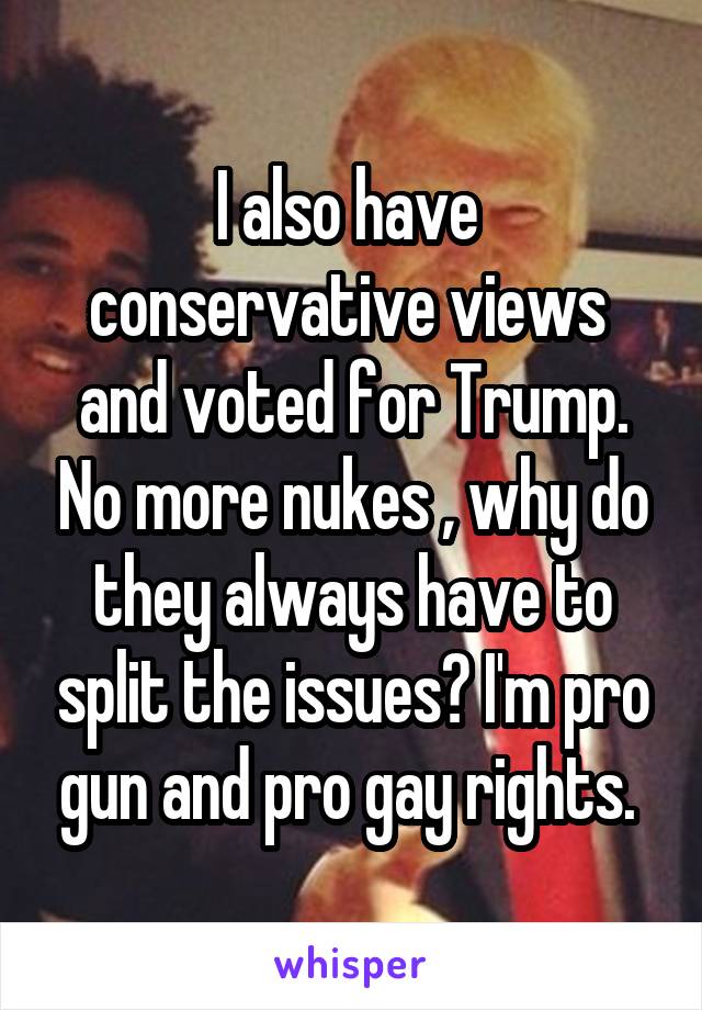 I also have  conservative views  and voted for Trump. No more nukes , why do they always have to split the issues? I'm pro gun and pro gay rights. 