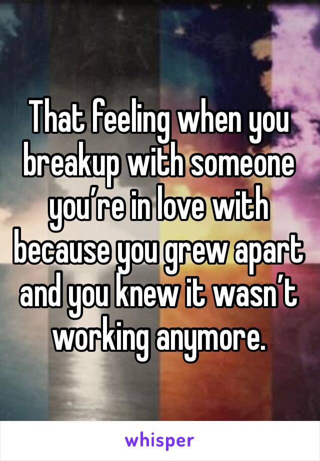 That feeling when you breakup with someone you’re in love with because you grew apart and you knew it wasn’t working anymore. 