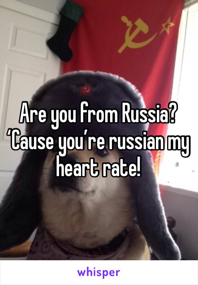 Are you from Russia? ‘Cause you’re russian my heart rate!