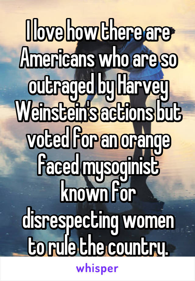 I love how there are Americans who are so outraged by Harvey Weinstein's actions but voted for an orange faced mysoginist known for disrespecting women to rule the country.