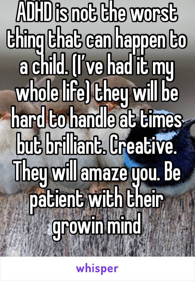ADHD is not the worst thing that can happen to a child. (I’ve had it my whole life) they will be hard to handle at times but brilliant. Creative. They will amaze you. Be patient with their growin mind