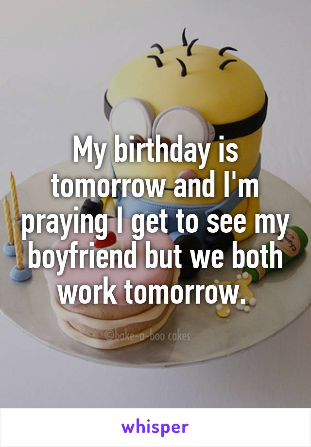My birthday is tomorrow and I'm praying I get to see my boyfriend but we both work tomorrow. 