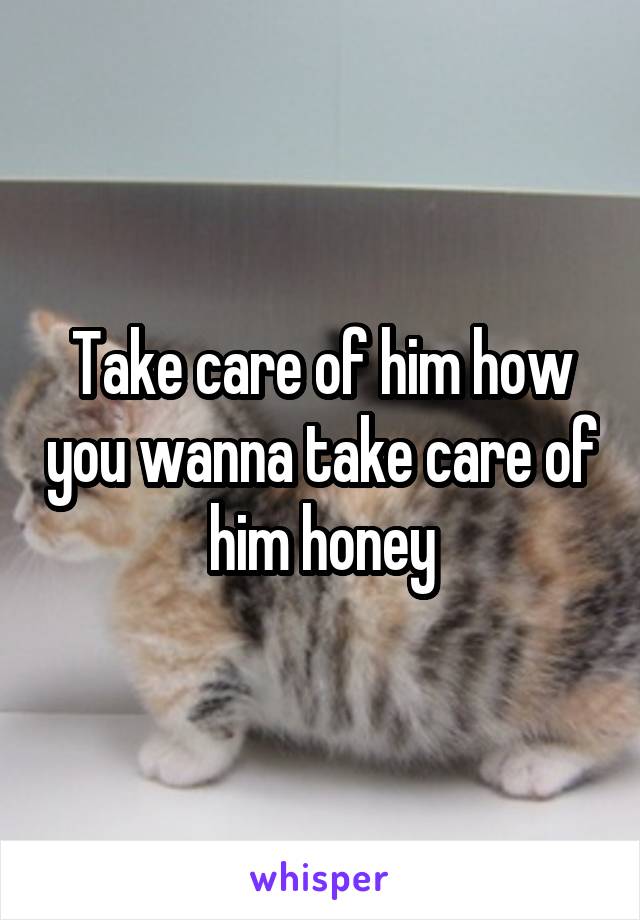 Take care of him how you wanna take care of him honey
