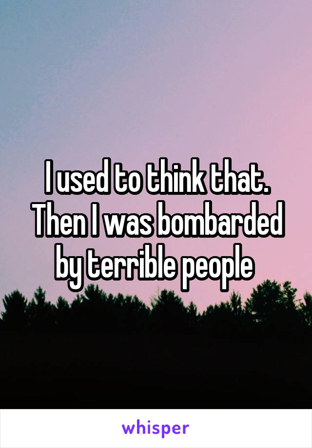 I used to think that. Then I was bombarded by terrible people 