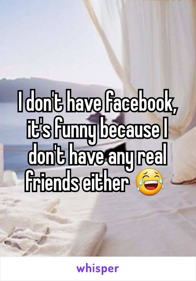 I don't have facebook, it's funny because I don't have any real friends either 😂 