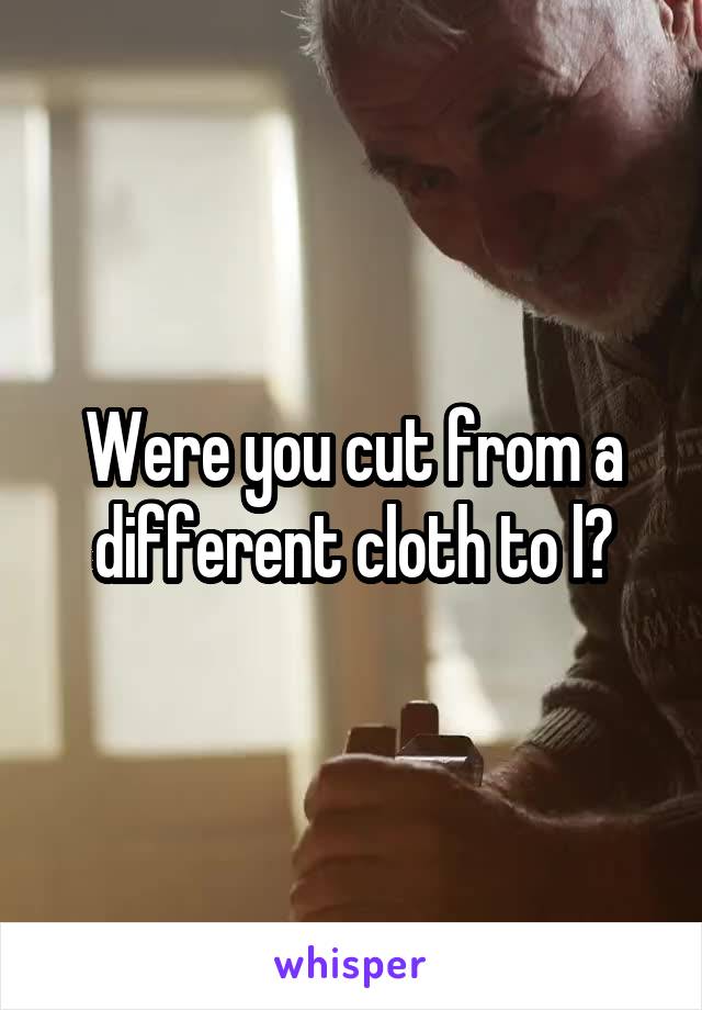 Were you cut from a different cloth to l?