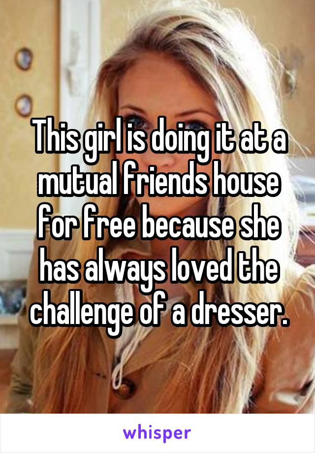 This girl is doing it at a mutual friends house for free because she has always loved the challenge of a dresser.