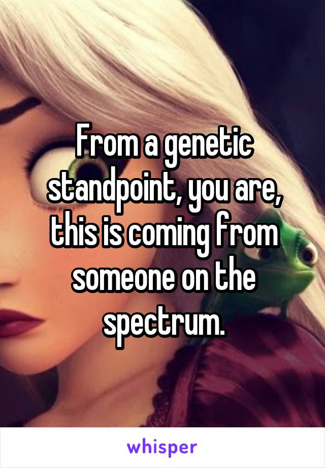 From a genetic standpoint, you are, this is coming from someone on the spectrum.