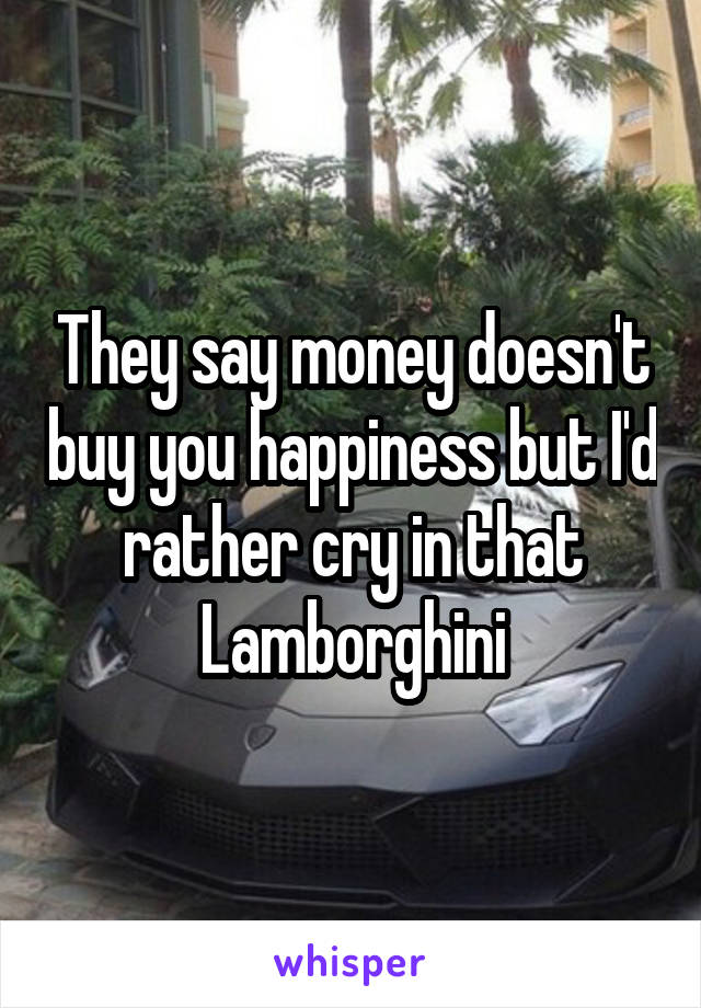 They say money doesn't buy you happiness but I'd rather cry in that Lamborghini
