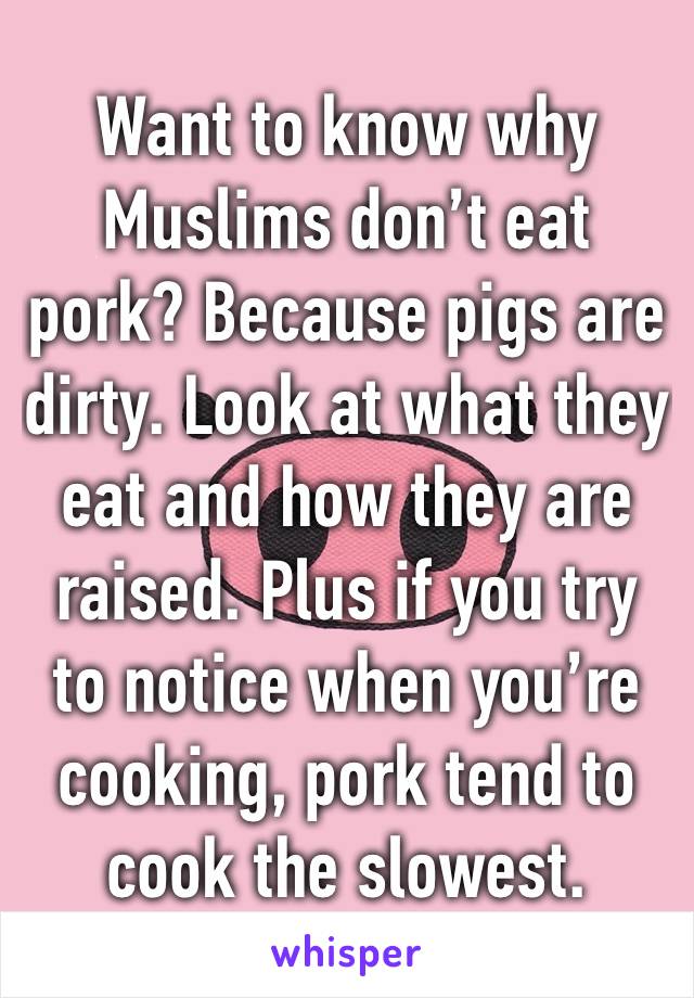 Want to know why Muslims don’t eat pork? Because pigs are dirty. Look at what they eat and how they are raised. Plus if you try to notice when you’re cooking, pork tend to cook the slowest.