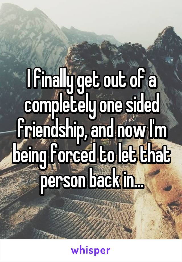 I finally get out of a completely one sided friendship, and now I'm being forced to let that person back in...
