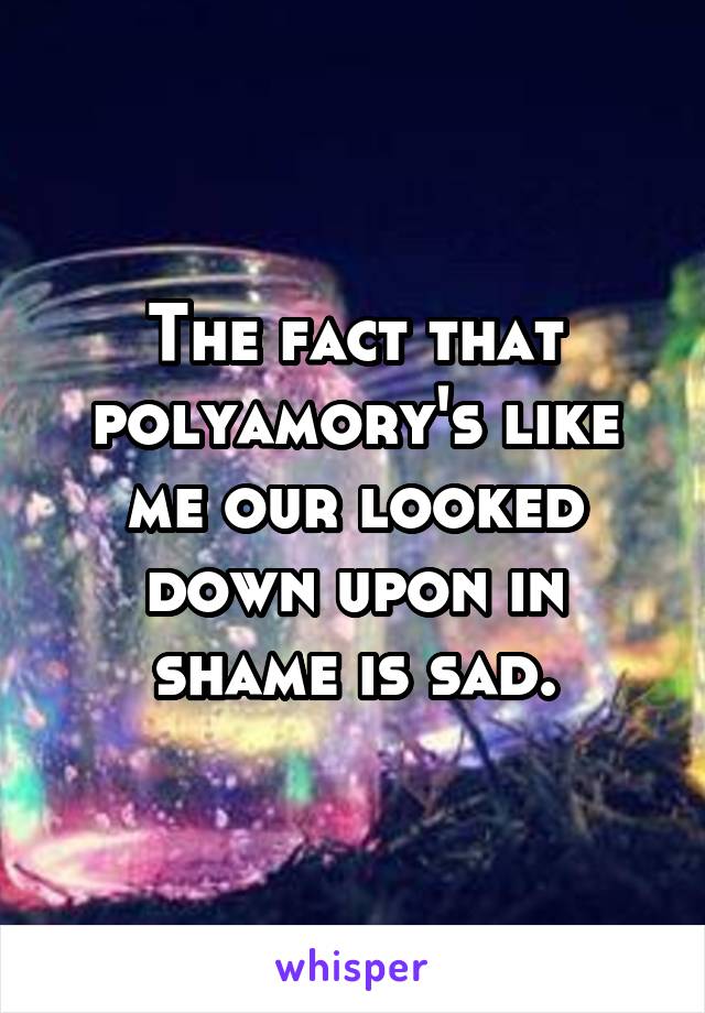 The fact that polyamory's like me our looked down upon in shame is sad.