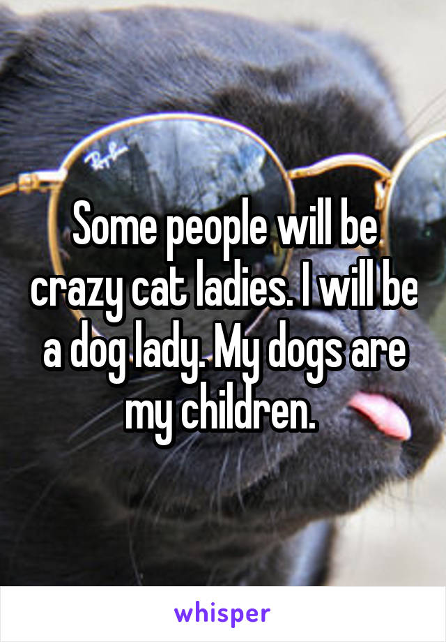Some people will be crazy cat ladies. I will be a dog lady. My dogs are my children. 