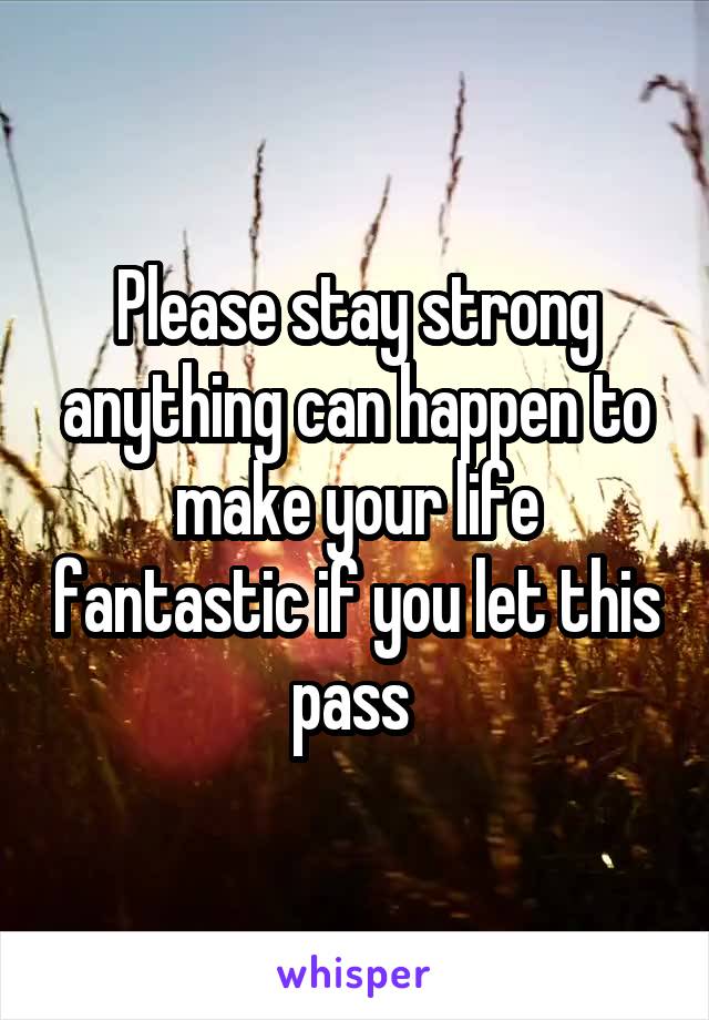 Please stay strong anything can happen to make your life fantastic if you let this pass 