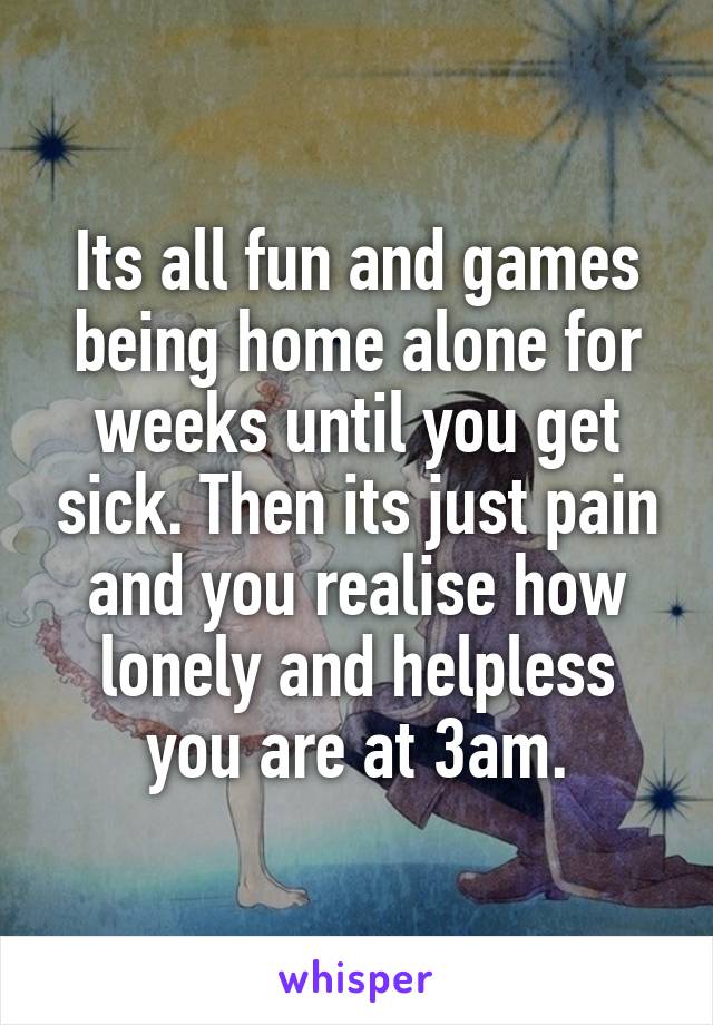 Its all fun and games being home alone for weeks until you get sick. Then its just pain and you realise how lonely and helpless you are at 3am.