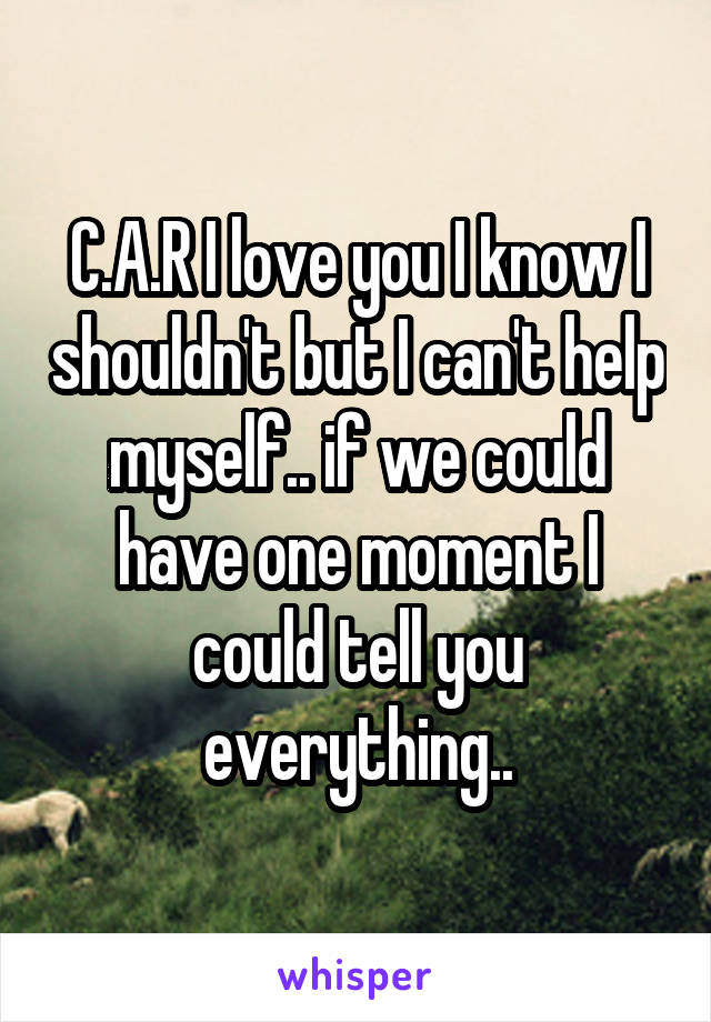 C.A.R I love you I know I shouldn't but I can't help myself.. if we could have one moment I could tell you everything..
