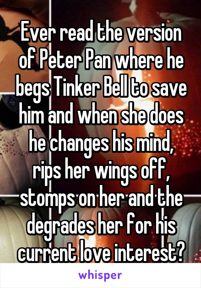 Ever read the version of Peter Pan where he begs Tinker Bell to save him and when she does he changes his mind, rips her wings off, stomps on her and the degrades her for his current love interest?