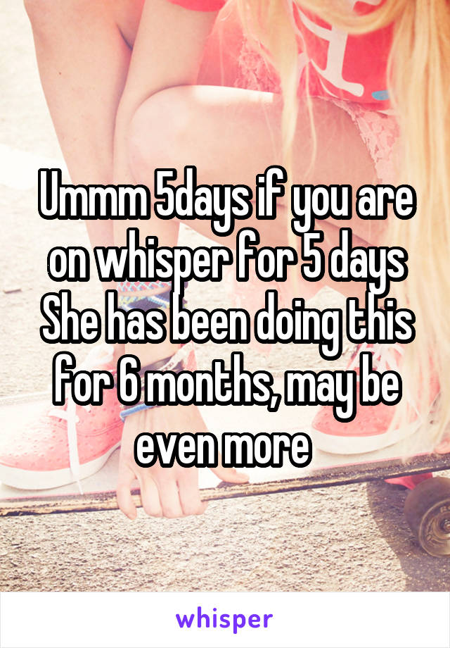 Ummm 5days if you are on whisper for 5 days
She has been doing this for 6 months, may be even more 
