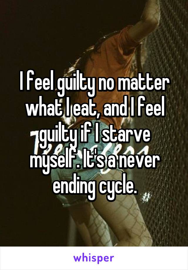 I feel guilty no matter what I eat, and I feel guilty if I starve myself. It's a never ending cycle.