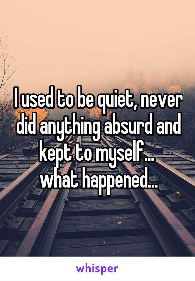 I used to be quiet, never did anything absurd and kept to myself... 
what happened...