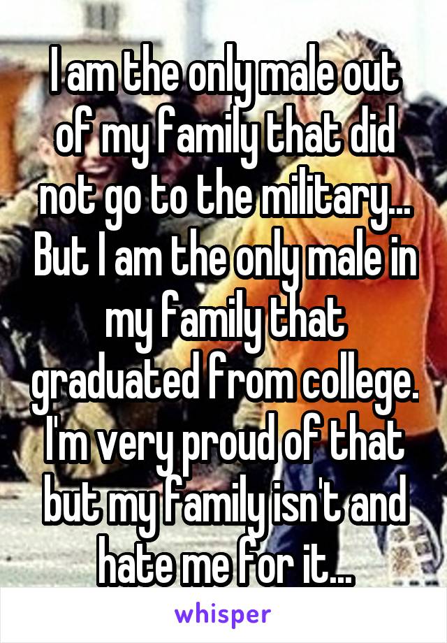I am the only male out of my family that did not go to the military... But I am the only male in my family that graduated from college. I'm very proud of that but my family isn't and hate me for it...