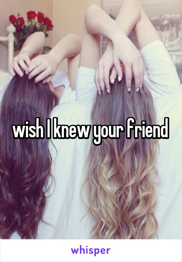 wish I knew your friend 
