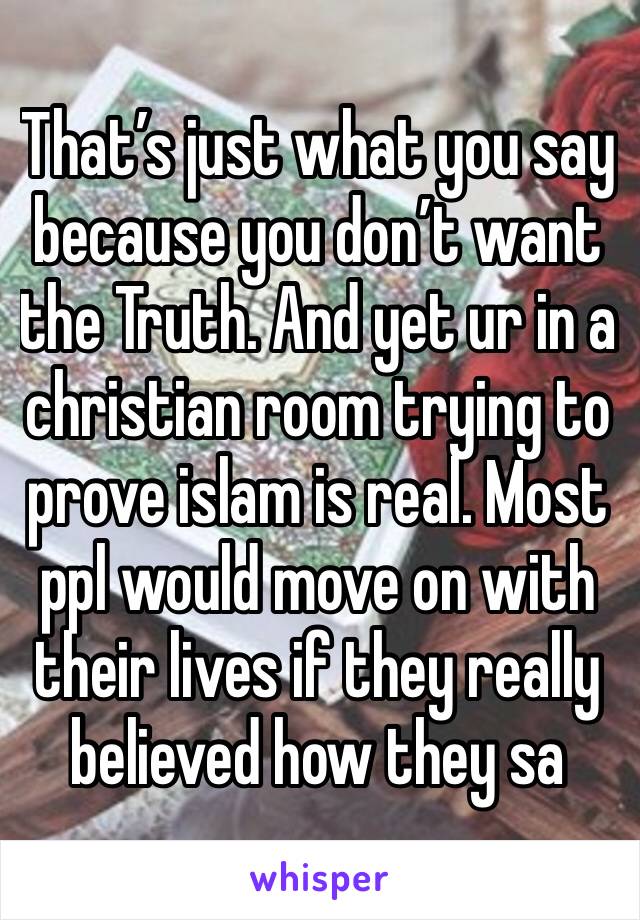 That’s just what you say because you don’t want the Truth. And yet ur in a christian room trying to prove islam is real. Most ppl would move on with their lives if they really believed how they sa