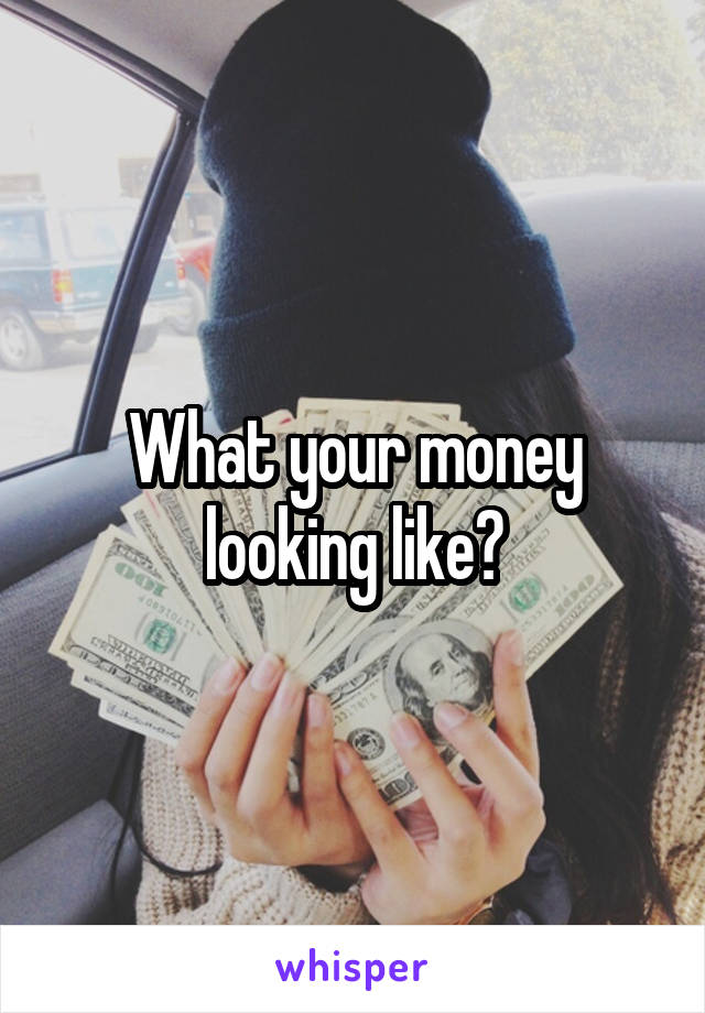 What your money looking like?