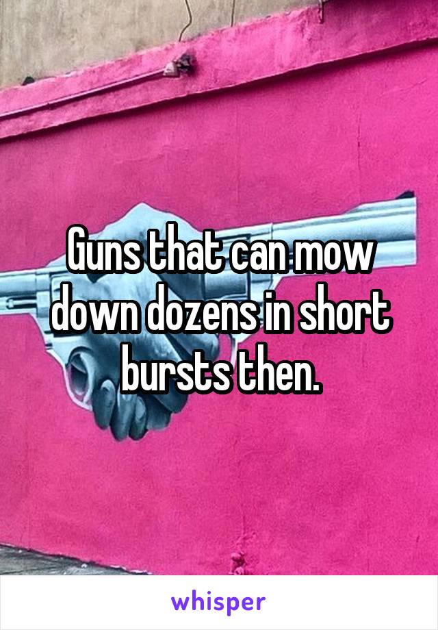 Guns that can mow down dozens in short bursts then.
