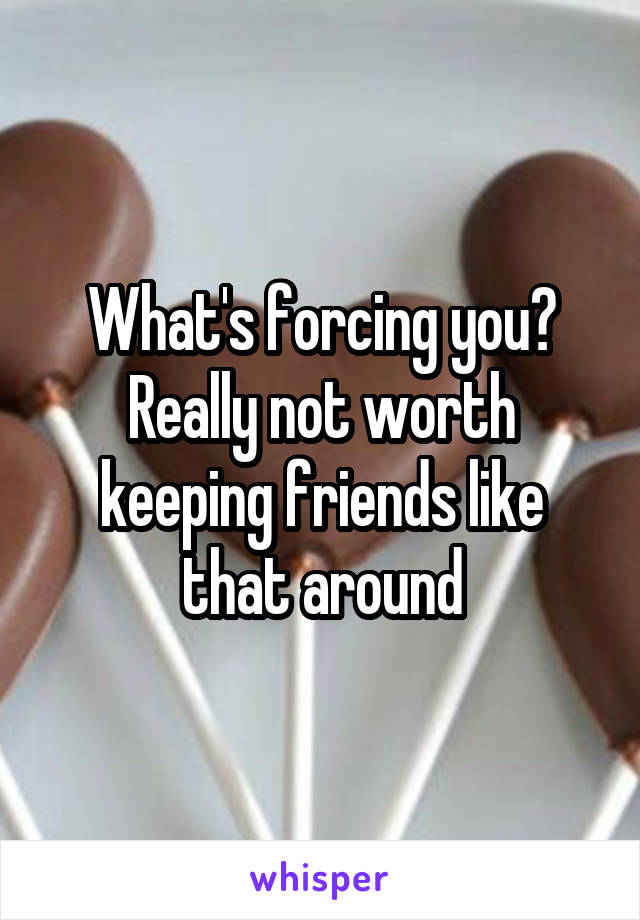 What's forcing you? Really not worth keeping friends like that around