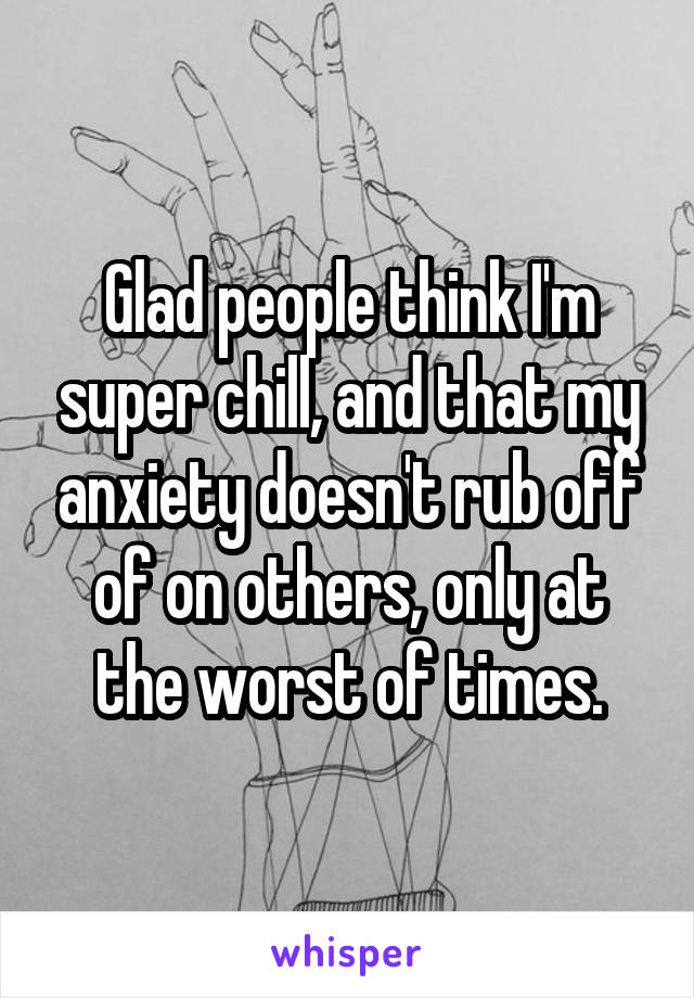 Glad people think I'm super chill, and that my anxiety doesn't rub off of on others, only at the worst of times.