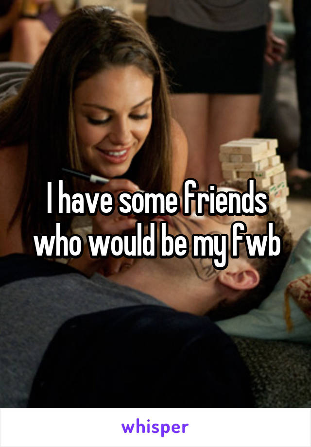 I have some friends who would be my fwb