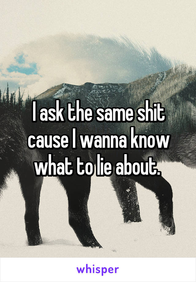 I ask the same shit cause I wanna know what to lie about. 
