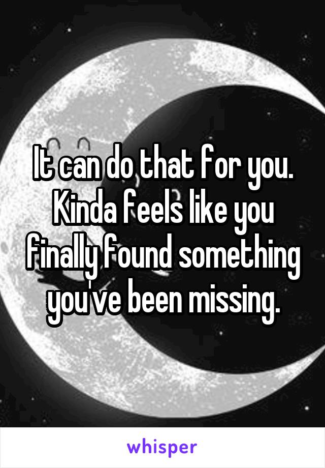 It can do that for you. Kinda feels like you finally found something you've been missing.