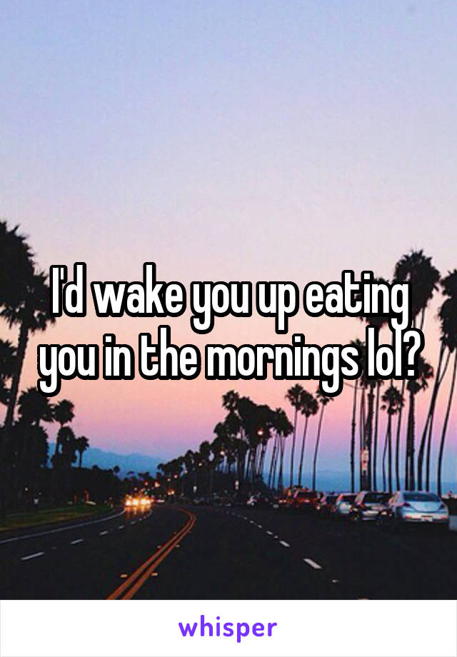 I'd wake you up eating you in the mornings lol?