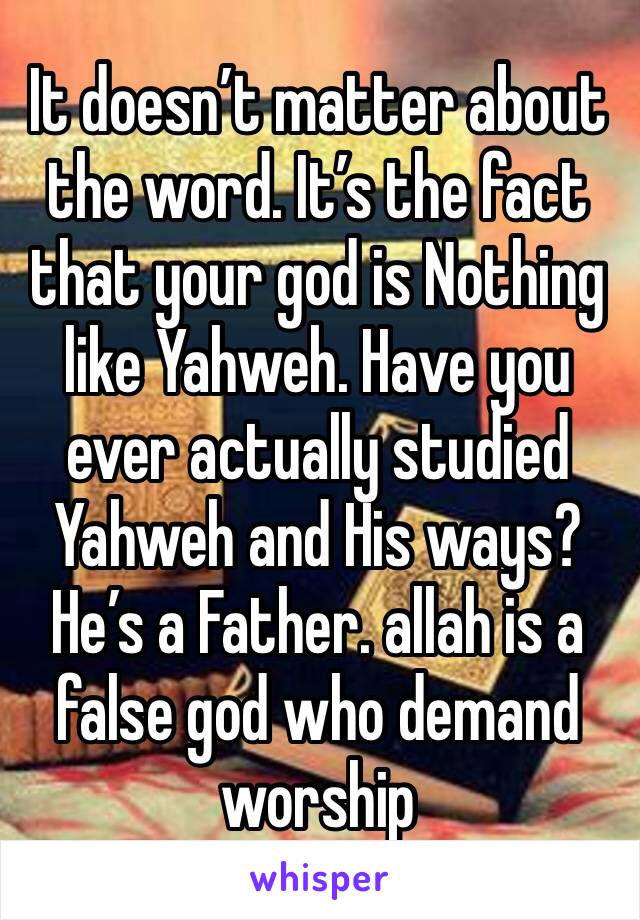 It doesn’t matter about the word. It’s the fact that your god is Nothing like Yahweh. Have you ever actually studied Yahweh and His ways? He’s a Father. allah is a false god who demand worship 