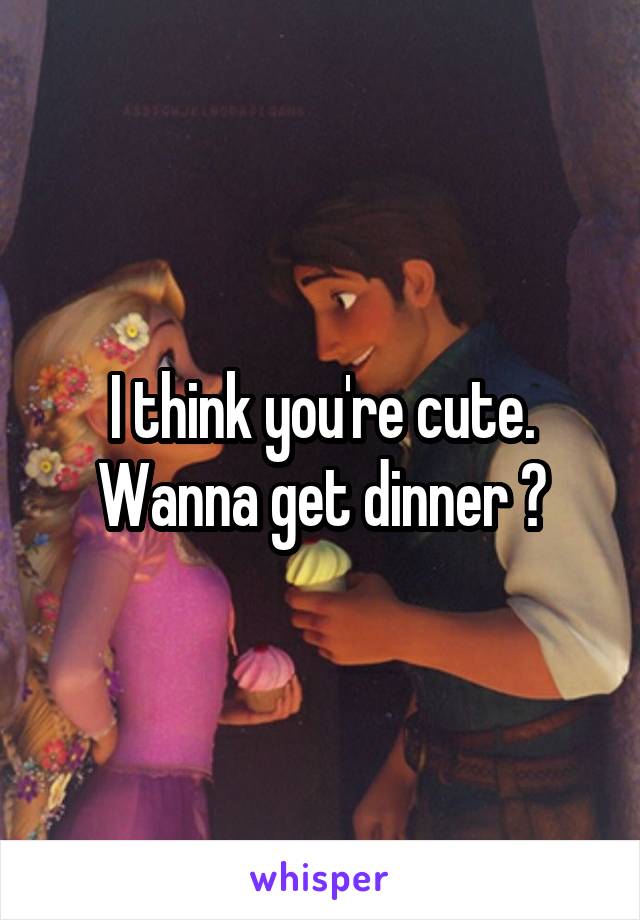 I think you're cute. Wanna get dinner ?