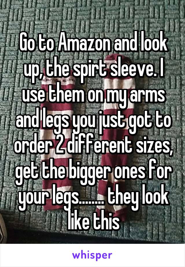 Go to Amazon and look up, the spirt sleeve. I use them on my arms and legs you just got to order 2 different sizes, get the bigger ones for your legs........ they look like this