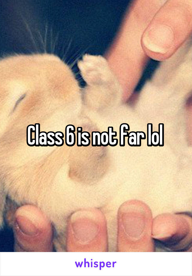 Class 6 is not far lol 