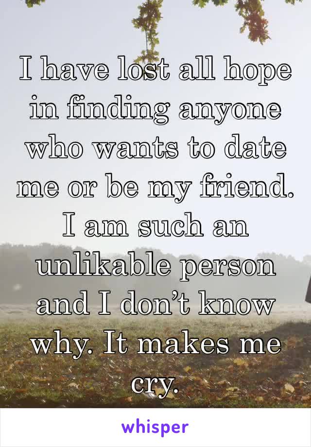 I have lost all hope in finding anyone who wants to date me or be my friend. I am such an unlikable person and I don’t know why. It makes me cry. 