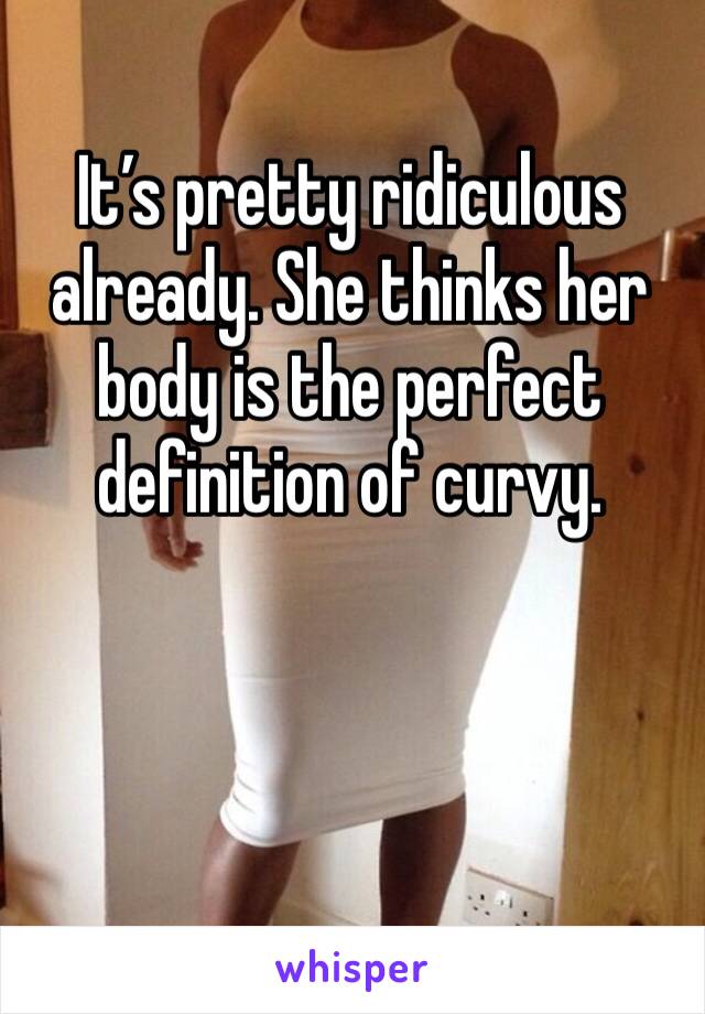 It’s pretty ridiculous already. She thinks her body is the perfect definition of curvy.