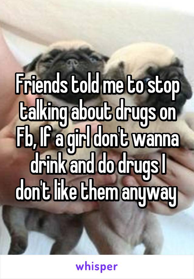 Friends told me to stop talking about drugs on Fb, If a girl don't wanna drink and do drugs I don't like them anyway 