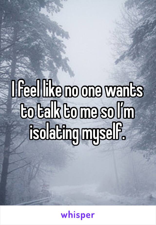 I feel like no one wants to talk to me so I’m isolating myself. 