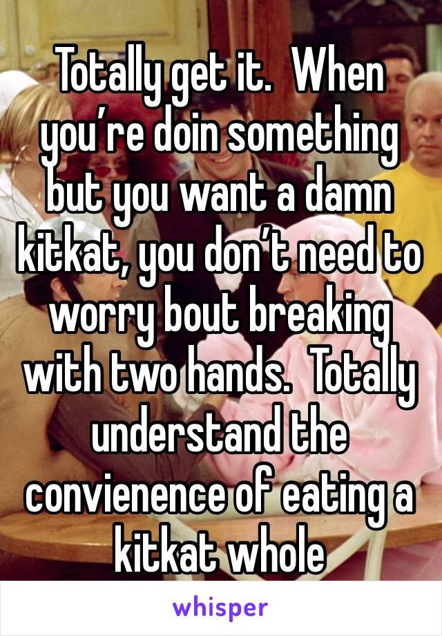 Totally get it.  When you’re doin something but you want a damn kitkat, you don’t need to worry bout breaking with two hands.  Totally understand the convienence of eating a kitkat whole 